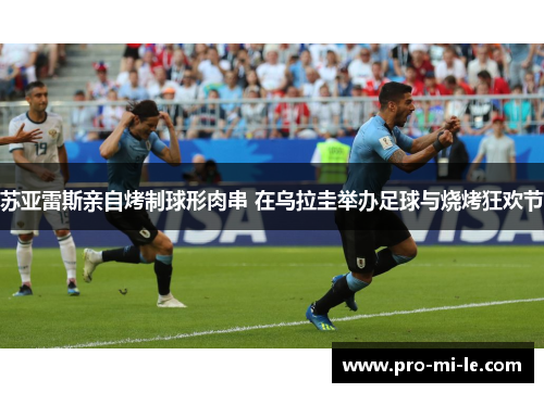 苏亚雷斯亲自烤制球形肉串 在乌拉圭举办足球与烧烤狂欢节