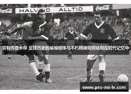贝利传奇永存 足球历史的璀璨明珠与不朽精神如何铭刻在时代记忆中