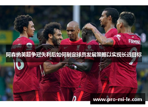 阿森纳英超争冠失利后如何制定球员发展策略以实现长远目标
